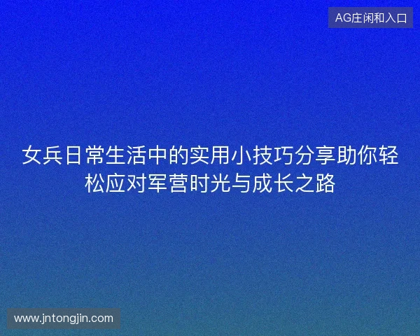 女兵日常生活中的实用小技巧分享助你轻松应对军营时光与成长之路